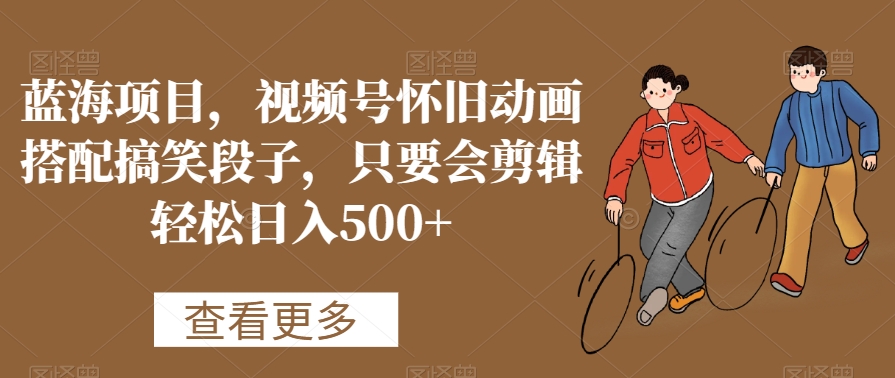 蓝海项目，视频号怀旧动画搭配搞笑段子，只要会剪辑轻松日入500+【揭秘】-火山资源库