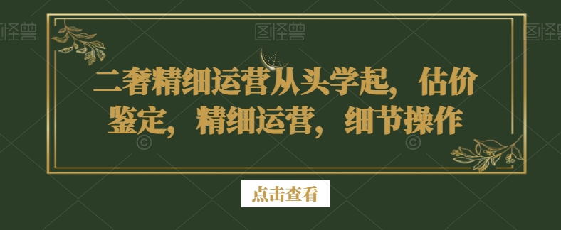 二奢精细运营从头学起，估价鉴定，精细运营，细节操作-火山资源库