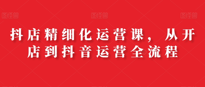 抖店精细化运营课，从开店到抖音运营全流程-火山资源库