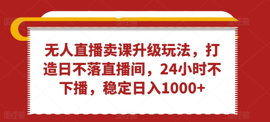无人直播卖课升级玩法，打造日不落直播间，24小时不下播，稳定日入1000+【揭秘】-火山资源库