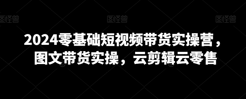 2024零基础短视频带货实操营，图文带货实操，云剪辑云零售-火山资源库