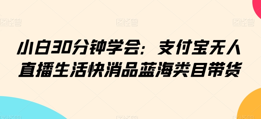 小白30分钟学会：支付宝无人直播生活快消品蓝海类目带货【揭秘】-火山资源库