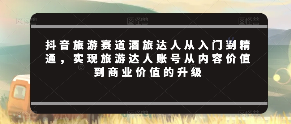 抖音旅游赛道酒旅达人从入门到精通，实现旅游达人账号从内容价值到商业价值的升级-火山资源库