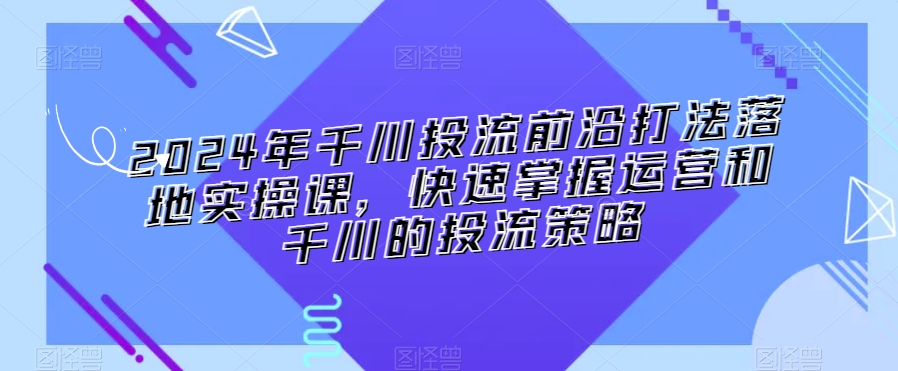 2024年千川投流前沿打法落地实操课，快速掌握运营和千川的投流策略-火山资源库