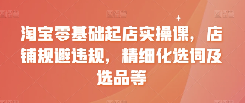 淘宝零基础起店实操课，店铺规避违规，精细化选词及选品等-火山资源库