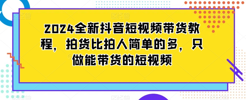2024全新抖音短视频带货教程，拍货比拍人简单的多，只做能带货的短视频-火山资源库