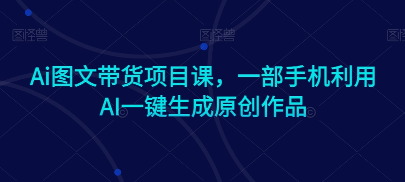Ai图文带货项目课，一部手机利用AI一键生成原创作品-火山资源库