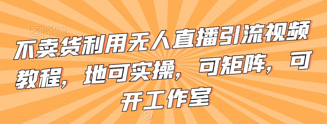 不卖货利用无人直播引流视频教程，地可实操，可矩阵，可开工作室【揭秘】-火山资源库
