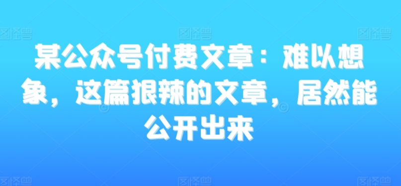 某公众号付费文章：难以想象，这篇狠辣的文章，居然能公开出来-火山资源库