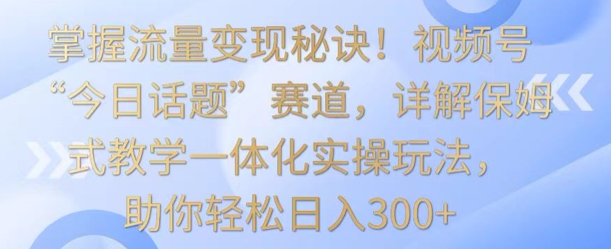 掌握流量变现秘诀！视频号“今日话题”赛道，详解保姆式教学一体化实操玩法，助你轻松日入300+【揭秘】-火山资源库