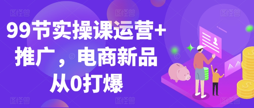 99节实操课运营+推广，电商新品从0打爆-火山资源库