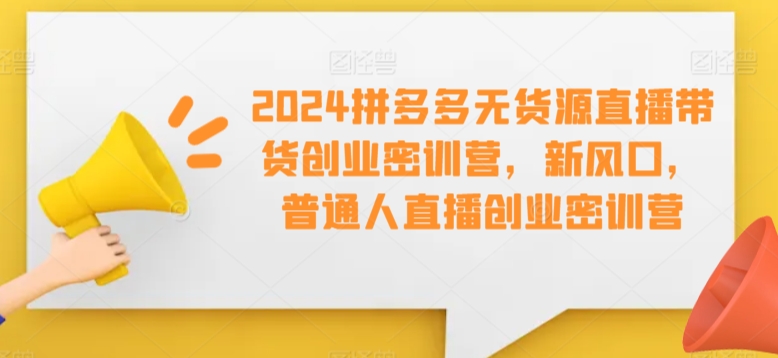 2024拼多多无货源直播带货创业密训营，新风口，普通人直播创业密训营-火山资源库