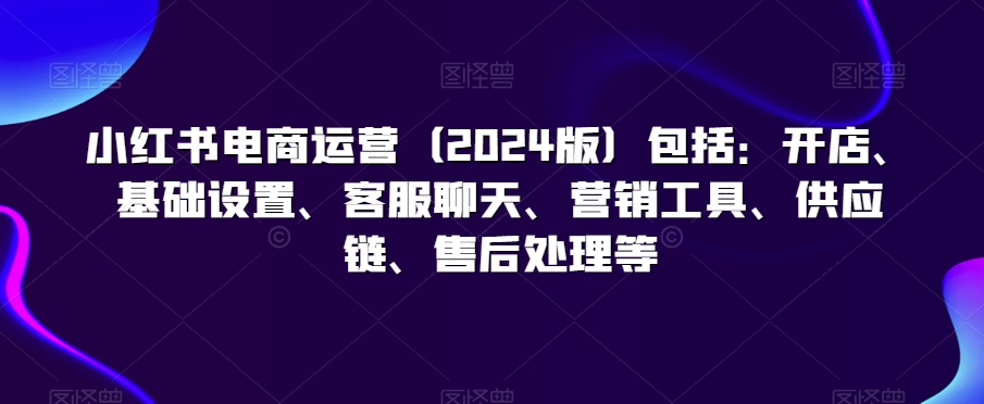 小红书电商运营（2024版）包括：开店、基础设置、客服聊天、营销工具、供应链、售后处理等-火山资源库