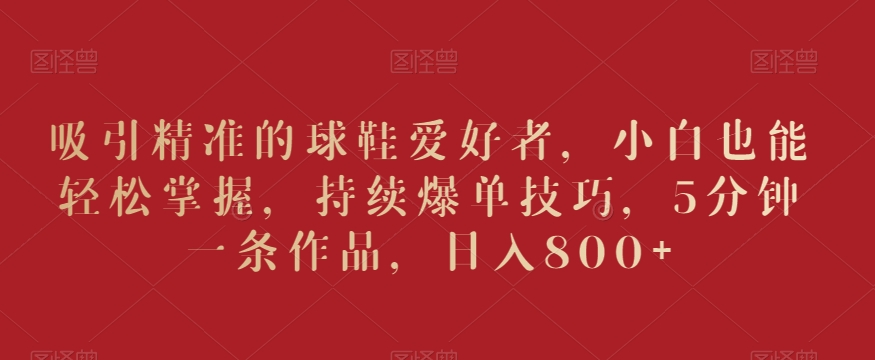吸引精准的球鞋爱好者，小白也能轻松掌握，持续爆单技巧，5分钟一条作品，日入800+【揭秘】-火山资源库