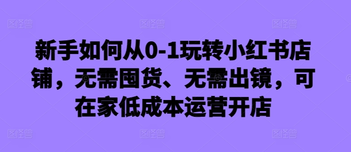 新手如何从0-1玩转小红书店铺，无需囤货、无需出镜，可在家低成本运营开店-火山资源库