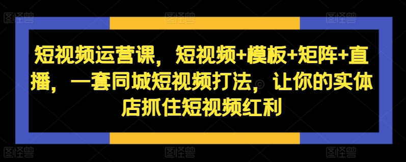 短视频运营课，短视频+模板+矩阵+直播，一套同城短视频打法，让你的实体店抓住短视频红利-火山资源库