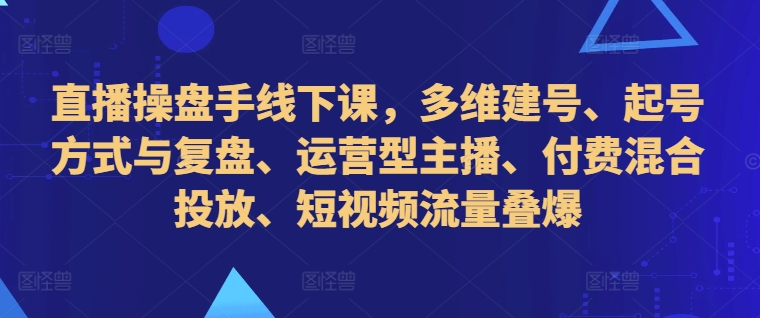 直播操盘手线下课，多维建号、起号方式与复盘、运营型主播、付费混合投放、短视频流量叠爆-火山资源库