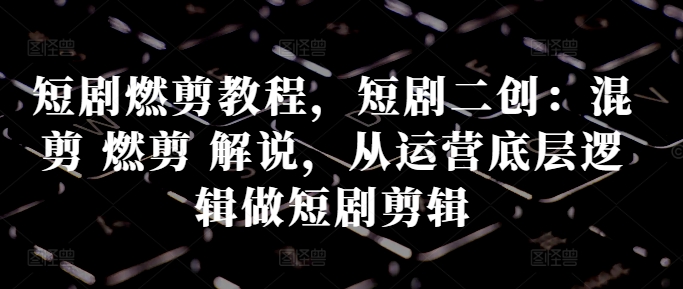 短剧燃剪教程，短剧二创：混剪 燃剪 解说，从运营底层逻辑做短剧剪辑-火山资源库