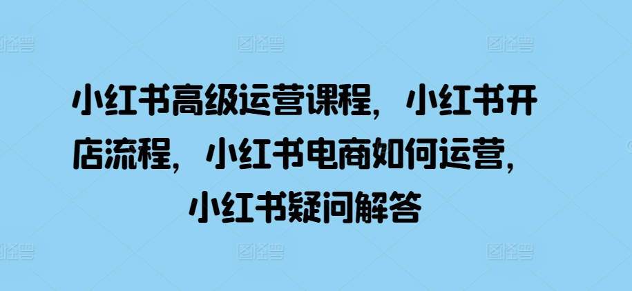 小红书高级运营课程，小红书开店流程，小红书电商如何运营，小红书疑问解答-火山资源库