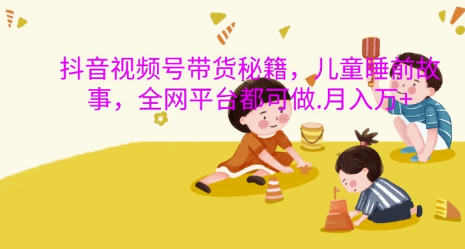 抖音视频号带货秘籍，儿童睡前故事，全网平台都可做，月入过W【揭秘】-火山资源库