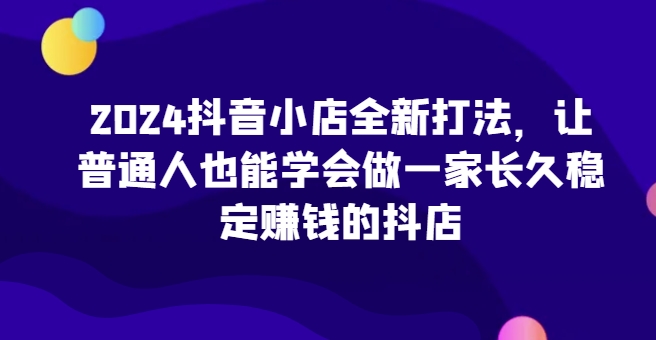 2024抖音小店全新打法，让普通人也能学会做一家长久稳定赚钱的抖店（更新）-火山资源库