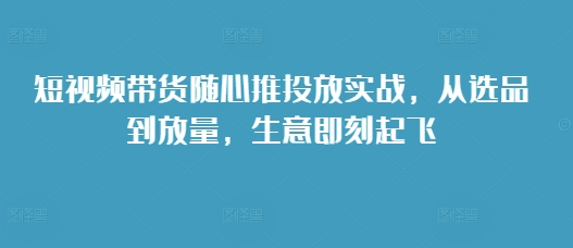 短视频带货随心推投放实战，从选品到放量，生意即刻起飞-火山资源库