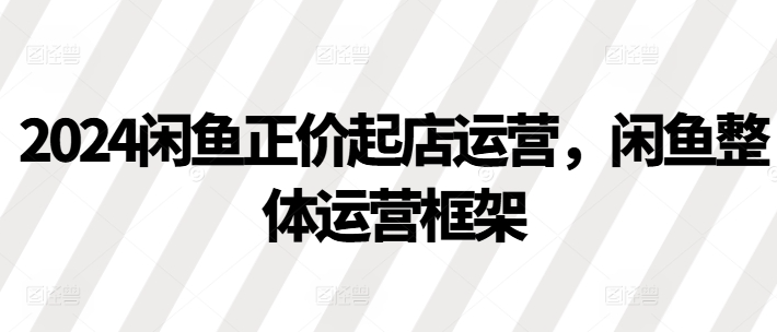 2024闲鱼正价起店运营，闲鱼整体运营框架-火山资源库