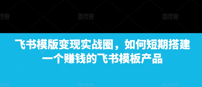 飞书模版变现实战圈，如何短期搭建一个赚钱的飞书模板产品-火山资源库